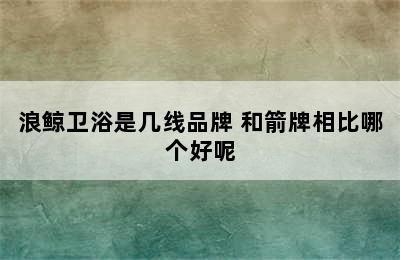 浪鲸卫浴是几线品牌 和箭牌相比哪个好呢